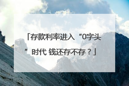 存款利率进入“0字头”时代 钱还存不存？