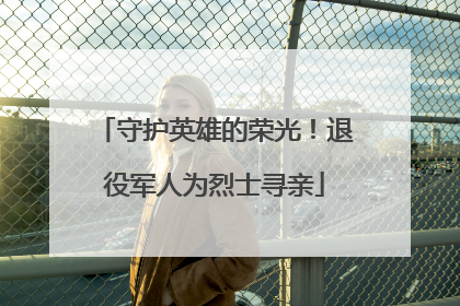 守护英雄的荣光！退役军人为烈士寻亲
