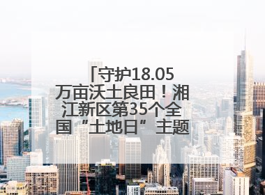 守护18.05万亩沃土良田！湘江新区第35个全国“土地日”主题宣传活动看点多