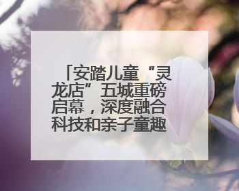 安踏儿童“灵龙店”五城重磅启幕，深度融合科技和亲子童趣创新童装零售