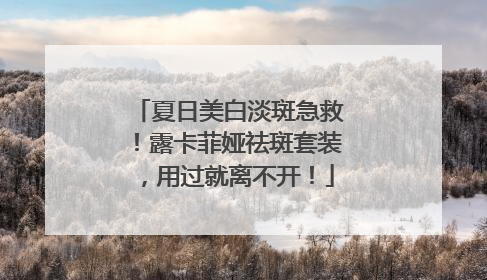 夏日美白淡斑急救！露卡菲娅祛斑套装，用过就离不开！