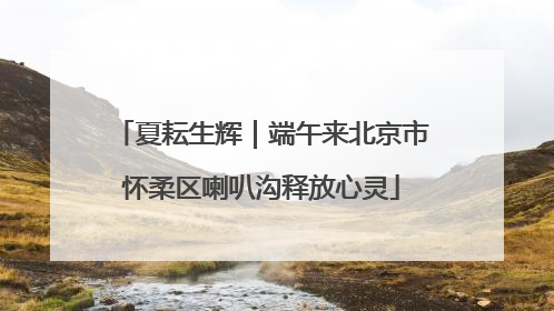 夏耘生辉｜端午来北京市怀柔区喇叭沟释放心灵