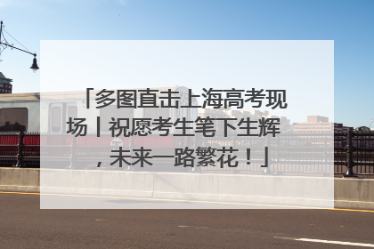 多图直击上海高考现场丨祝愿考生笔下生辉，未来一路繁花！