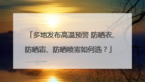 多地发布高温预警 防晒衣、防晒霜、防晒喷雾如何选？