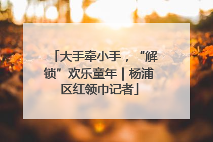 大手牵小手，“解锁”欢乐童年｜杨浦区红领巾记者