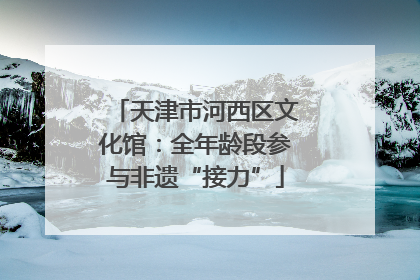 天津市河西区文化馆：全年龄段参与非遗“接力”