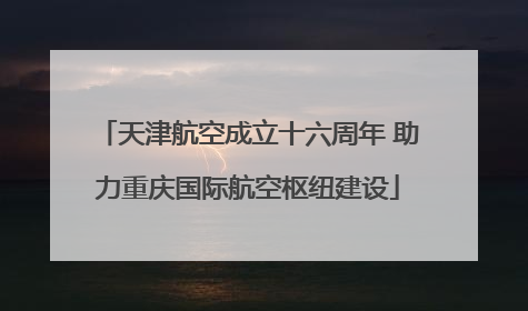 天津航空成立十六周年 助力重庆国际航空枢纽建设