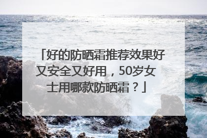好的防晒霜推荐效果好又安全又好用，50岁女士用哪款防晒霜？