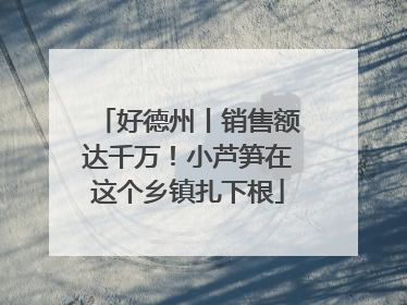 好德州丨销售额达千万！小芦笋在这个乡镇扎下根