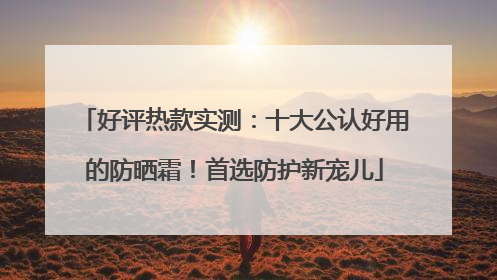 好评热款实测:十大公认好用的防晒霜!首选防护新宠儿