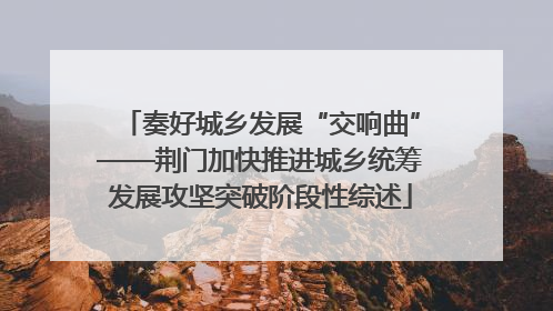 奏好城乡发展“交响曲”——荆门加快推进城乡统筹发展攻坚突破阶段性综述