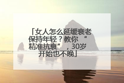 女人怎么延缓衰老保持年轻？教你 “精准抗衰”，30岁开始也不晚