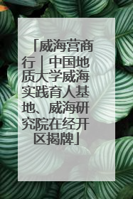 威海营商行｜中国地质大学威海实践育人基地、威海研究院在经开区揭牌