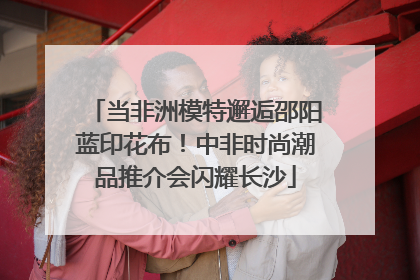 当非洲模特邂逅邵阳蓝印花布！中非时尚潮品推介会闪耀长沙