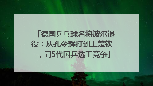 德国乒乓球名将波尔退役：从孔令辉打到王楚钦，同5代国乒选手竞争