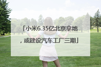 小米6.35亿北京拿地，或建设汽车工厂三期