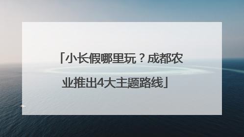 小长假哪里玩？成都农业推出4大主题路线