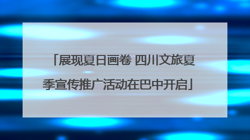展现夏日画卷 四川文旅夏季宣传推广活动在巴中开启
