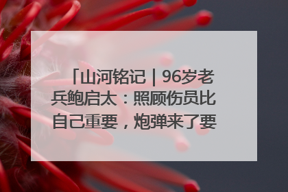 山河铭记｜96岁老兵鲍启太：照顾伤员比自己重要，炮弹来了要趴在他们身上