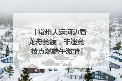 常州大运河边看龙舟竞渡，非遗竞技点燃端午激情