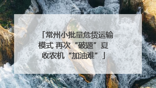 常州小批量危货运输模式 再次“破题”夏收农机“加油难”