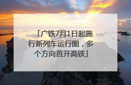 广铁7月1日起施行新列车运行图，多个方向首开高铁