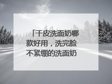 干皮洗面奶哪款好用，洗完脸不紧绷的洗面奶推荐，收藏