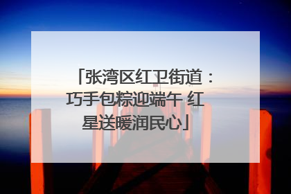 张湾区红卫街道：巧手包粽迎端午 红星送暖润民心