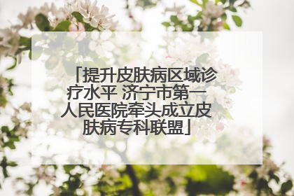 提升皮肤病区域诊疗水平 济宁市第一人民医院牵头成立皮肤病专科联盟