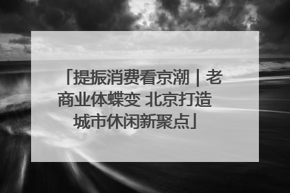 提振消费看京潮｜老商业体蝶变 北京打造城市休闲新聚点