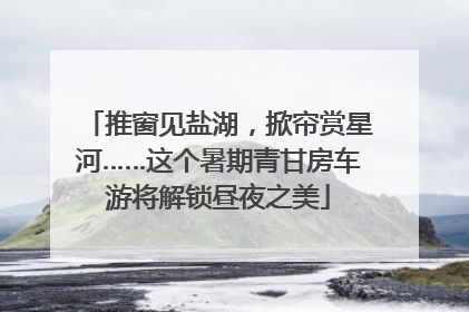 推窗见盐湖，掀帘赏星河……这个暑期青甘房车游将解锁昼夜之美