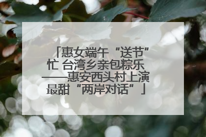 惠女端午“送节”忙 台湾乡亲包粽乐——惠安西头村上演最甜“两岸对话”