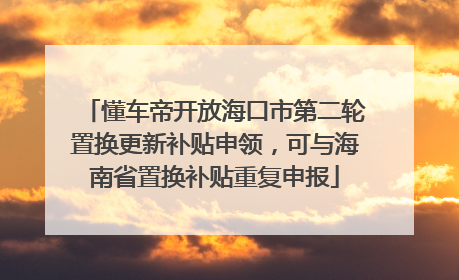懂车帝开放海口市第二轮置换更新补贴申领，可与海南省置换补贴重复申报