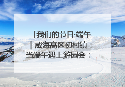 我们的节日·端午｜威海高区初村镇：当端午遇上游园会：来一场“粽”享欢乐的趣味冒险！