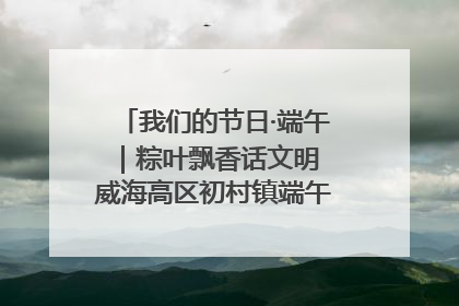 我们的节日·端午｜粽叶飘香话文明 威海高区初村镇端午系列活动亮点纷呈