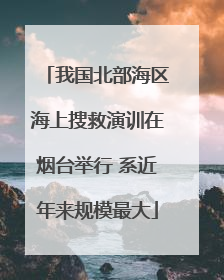 我国北部海区海上搜救演训在烟台举行 系近年来规模最大