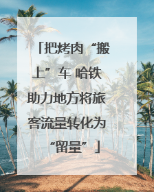 把烤肉“搬上”车 哈铁助力地方将旅客流量转化为“留量”