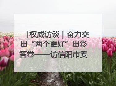 权威访谈｜奋力交出“两个更好”出彩答卷——访信阳市委书记蔡松涛