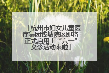 杭州市妇女儿童医疗集团钱塘院区即将正式启用！“六一”义诊活动来啦