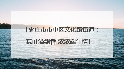 枣庄市市中区文化路街道：粽叶溢飘香 浓浓端午情