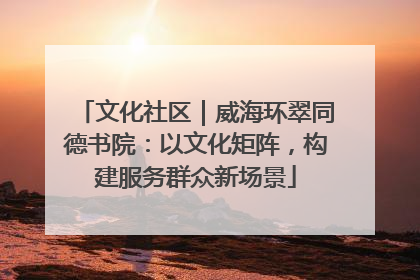 文化社区｜威海环翠同德书院：以文化矩阵，构建服务群众新场景