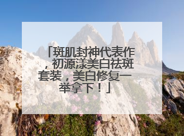斑肌封神代表作，初源漾美白祛斑套装，美白修复一举拿下！