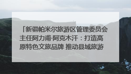 新疆帕米尔旅游区管理委员会主任阿力甫·阿克木汗：打造高原特色文旅品牌 推动县域旅游高质量发展｜第七届全国县域旅游研究成果发布系列活动