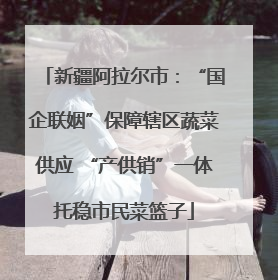新疆阿拉尔市：“国企联姻”保障辖区蔬菜供应 “产供销”一体托稳市民菜篮子