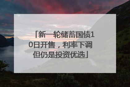新一轮储蓄国债10日开售，利率下调但仍是投资优选