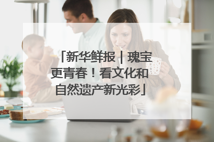 新华鲜报｜瑰宝更青春！看文化和自然遗产新光彩
