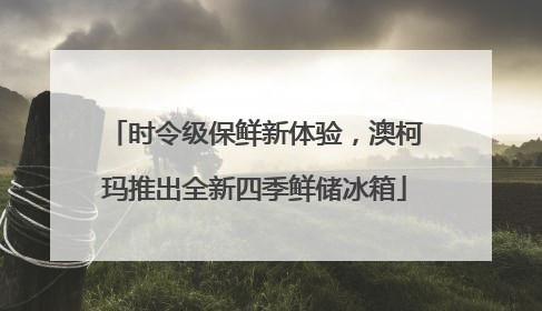 时令级保鲜新体验，澳柯玛推出全新四季鲜储冰箱