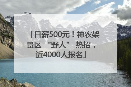 日薪500元！神农架景区 “野人” 热招，近4000人报名