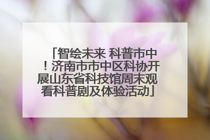 智绘未来 科普市中！济南市市中区科协开展山东省科技馆周末观看科普剧及体验活动