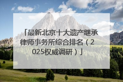 最新北京十大遗产继承律师事务所综合排名（2025权威调研）